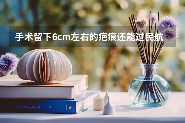 手术留下6cm左右的疤痕还能过民航飞行员上站体检吗？