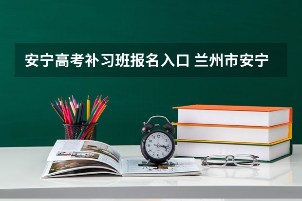 安宁高考补习班报名入口 兰州市安宁区高考考点