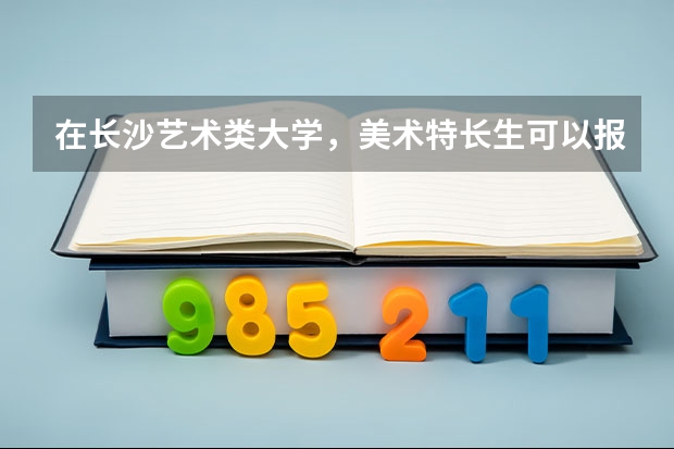 在长沙艺术类大学，美术特长生可以报考的有哪些？