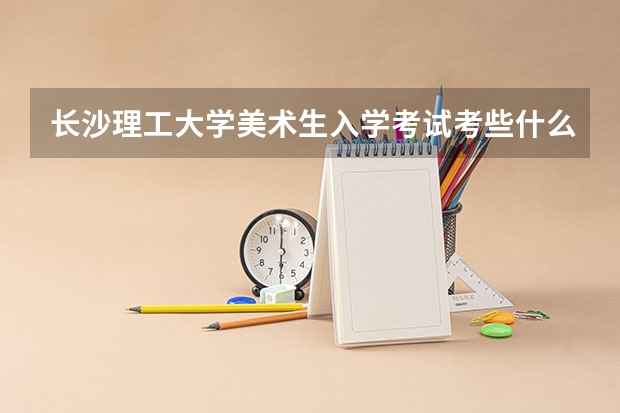 长沙理工大学美术生入学考试考些什么？