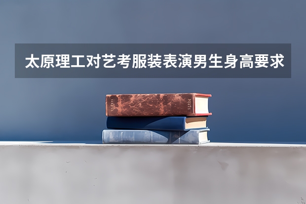 太原理工对艺考服装表演男生身高要求是多高？（2024山西艺术统考各科目考试时间）