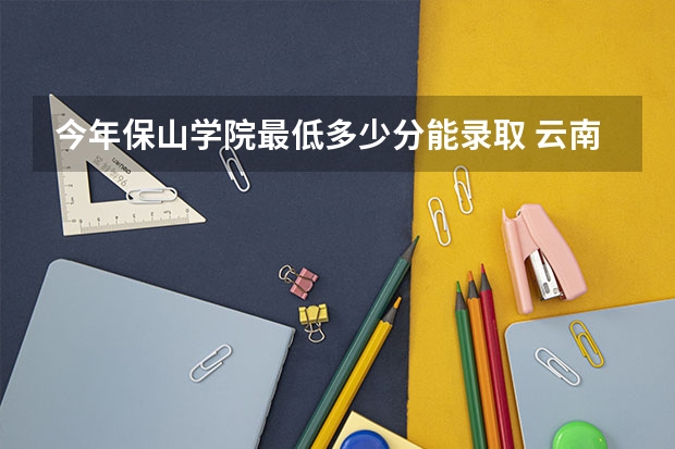 今年保山学院最低多少分能录取 云南历年录取分数线