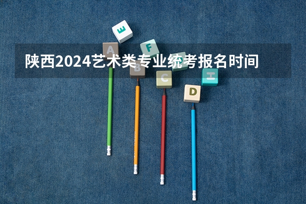 陕西2024艺术类专业统考报名时间 2023年艺术生校考报名时间表
