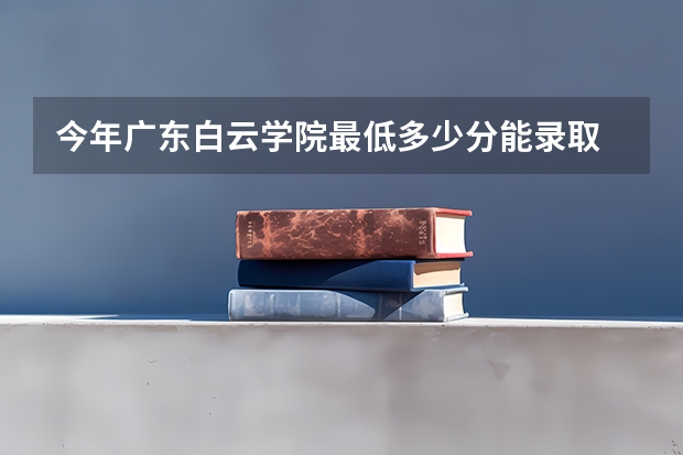 今年广东白云学院最低多少分能录取 广东历年录取分数线