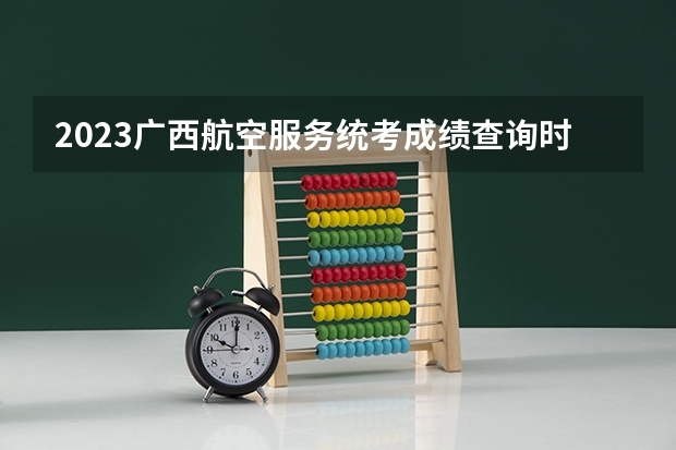 2023广西航空服务统考成绩查询时间,什么时候出成绩？【速看】