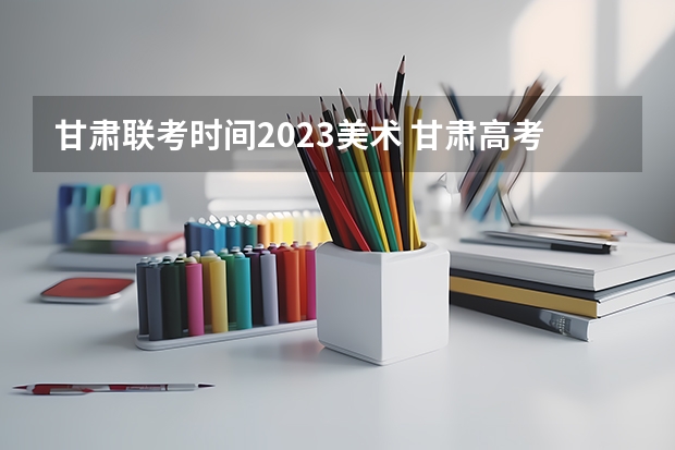甘肃联考时间2023美术 甘肃高考分数线2023年公布时间