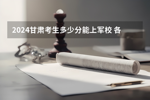 2024甘肃考生多少分能上军校 各军校在甘肃录取分数线