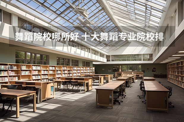 舞蹈院校哪所好 十大舞蹈专业院校排名及舞蹈艺术生在填报志愿要注意事项汇总（编导专业学校排行）